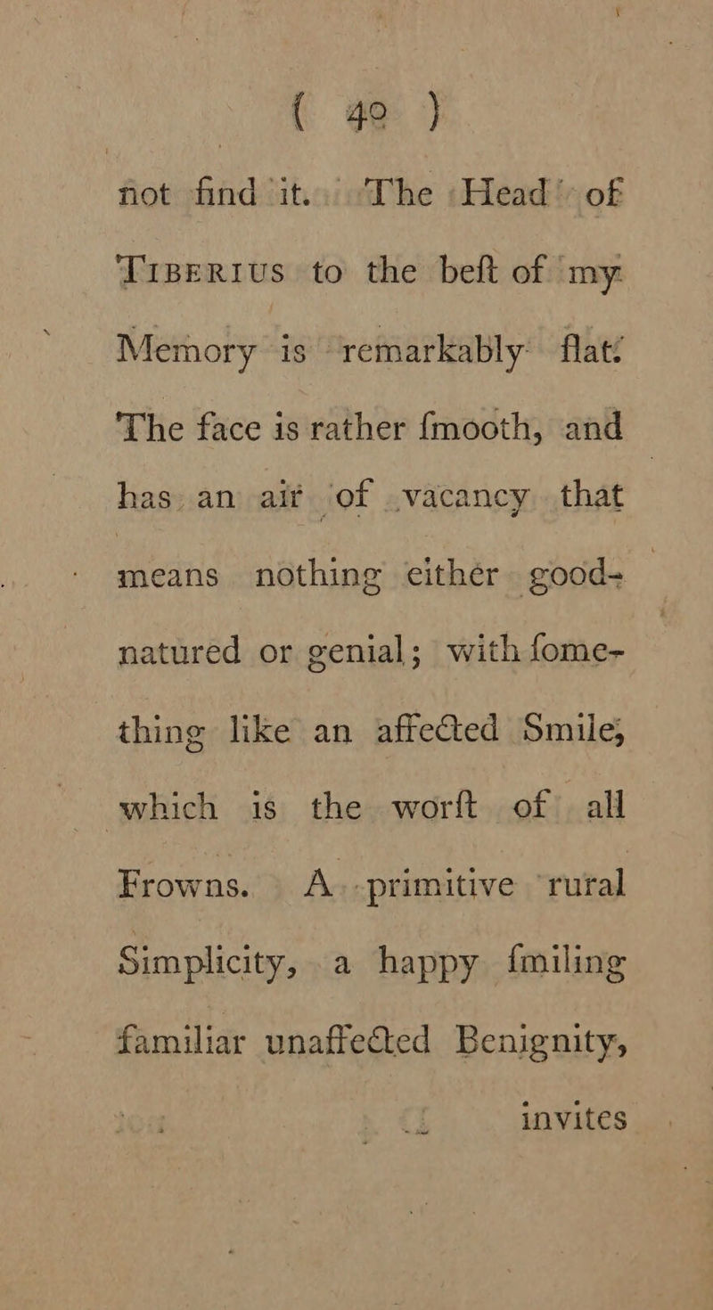 eo ‘fet find it. ‘The :Head &gt; of Tiserius to the bef of my: Memory is ‘remarkably flat? The face is rather {mooth, and has. an ait of vacancy that | ears nothing either good- — natured or genial; with fome- thing like an affected Smile; which is the worft of . all Frowns. A -primitive rural Simplicity, a happy {miling familiar unaffected Benignity, invites