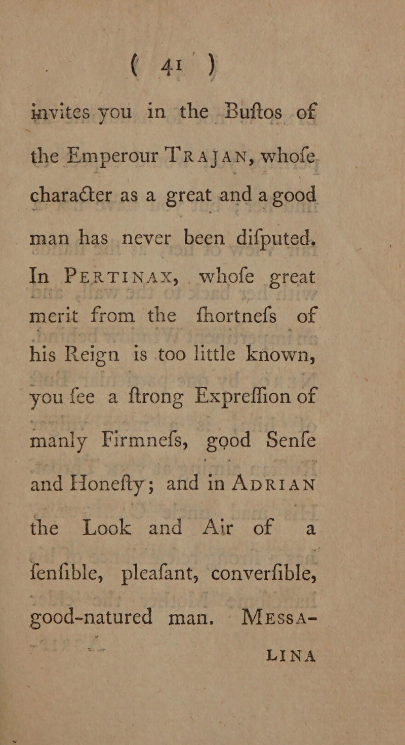 invites you in the Buftos of the Emperour TRAJAN, whofe character as a great a8 a good man has .never been difputed. i PERTINAX, . whofe great merit from the fhortnefs se ee Reign is too little Laowe, you fee a ftrong Expreffion may Firmnefs, good Senfe and Honefty; and - scare AN the ae and Air of | a fenfible, pleafant, santas good-natured man. MeEssa- LINA