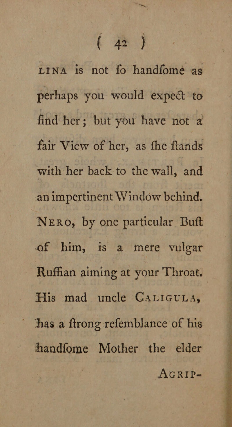 ( 4 ) LINA is not fo handfome as perhaps you would expect to find her; but you have not 2 fair View of her, as fhe ftands with her back to the wall, and an impertinent Window behind. NeERo, by one particular Buft of him, is a mere vulgar Ruffian aiming at your Throat. His mad priehe CALIGULA, has a ftrong refemblance of his hhandfome Mother the elder AGRIP=