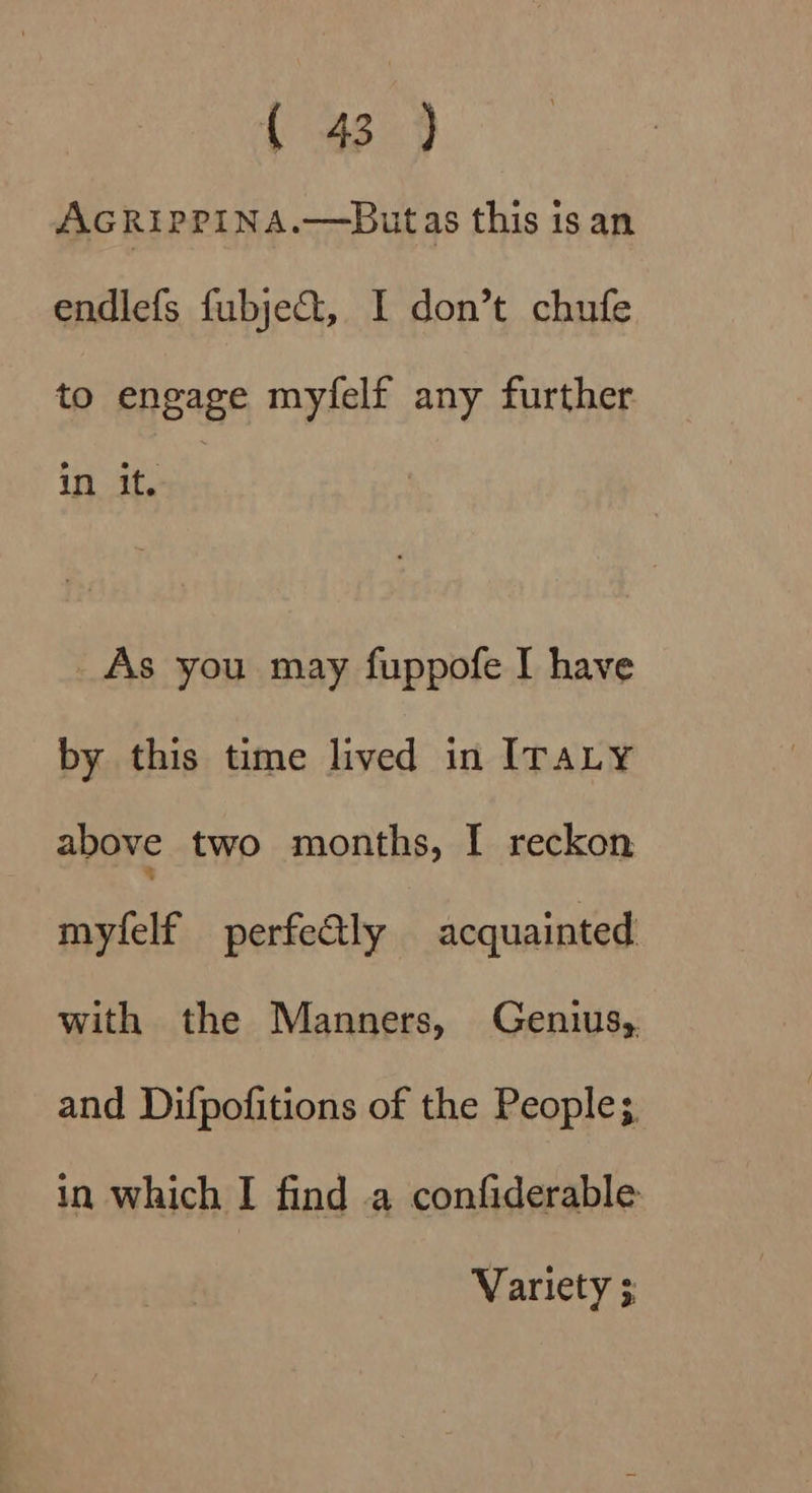AcRipPpina.—Butas this is an endlefs fubjet, I don’t chufe to engage myfelf any further in it. _As you may fuppofe I have by this time lived in ITALY above two months, I reckon mylelf perfeGly acquainted with the Manners, Genius,. and Difpofitions of the People; in which I find a confiderable Variety ;