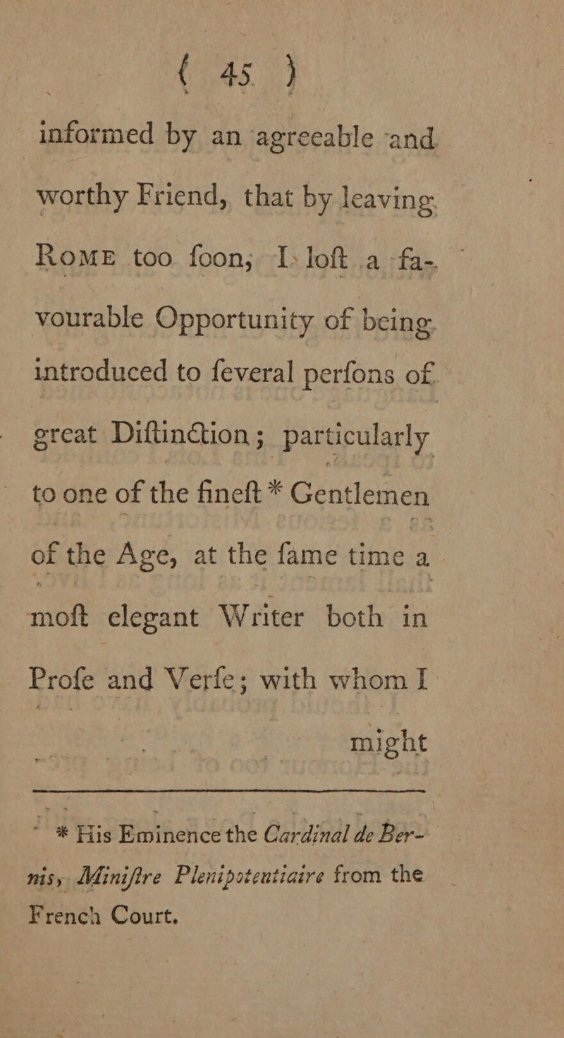 (745) informed by an agreeable and worthy Friend, that by leaving Rome too foon; I: loft a fa- vourable Opportunity of being. introduced to feveral perfons of. great Diftinction; particularly to one of the fineft * Cestiein of the Age, at the fame time ; tt elegant Writer both in Profe and Verfe; with whom I : might a His rete the Cardinal de Ber- nisy Minifire Plenipotentiaire from the French Court.