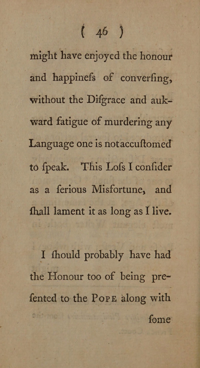 might have enjoyed the honour and happinefs of converfing, without the Difgrace and auk- ward fatigue of murdering any Language one is notaccuftomed to fpeak. ‘This Lofs I confider as a ferious Misfortune, and fhall lament it as long as I live. I thould probably have had the Honour too of being pre- {ented to the Pops along with — fome