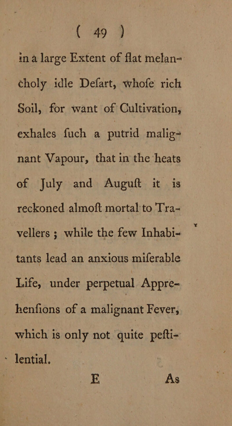 ina large Extent of flat melan= choly idle Defart, whofe rich Soil, for want of Cultivation, exhales fuch a putrid malig nant Vapour, that in the heats of July and Auguft it is reckoned almoft mortal to Tra- vellers ; while the few Inhabi- tants lead an anxious miferable Life, under perpetual Appre- henfions of a malignant Fever, which is only not quite pefti- - lential. E As
