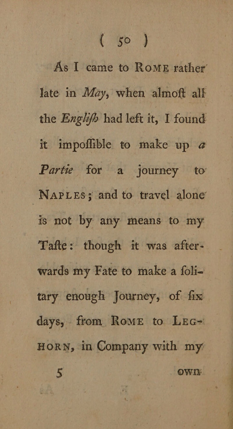 Fae, As I came to Rome rather’ late in May, when almoft alf the Englifh had left it, I found it impoflible to make up ¢@ Partie for a journey to -NapLes; and to travel alone is not by any means to my Tafte: though it was after- wards my Fate to make a foli- tary enough Journey, of fix days, from Rome to LrEc= HORN, in Company with my