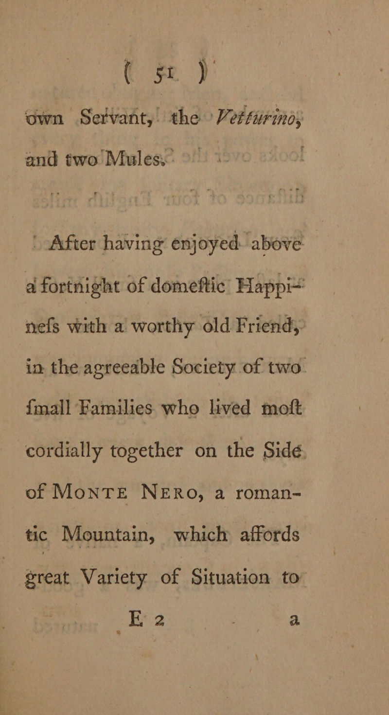 — ( Fe ‘own Servant, the Vettirino; and two Mules. After having enjoyed above a fortnight of domeftic’ Happ nefs with a worthy old Friend, in the agreeable Society of two. {mall Families who lived moft cordially together on the Side. of MonTE NERO, a roman- tic Mountain, which affords great Variety of Situation to i 2 oR ae