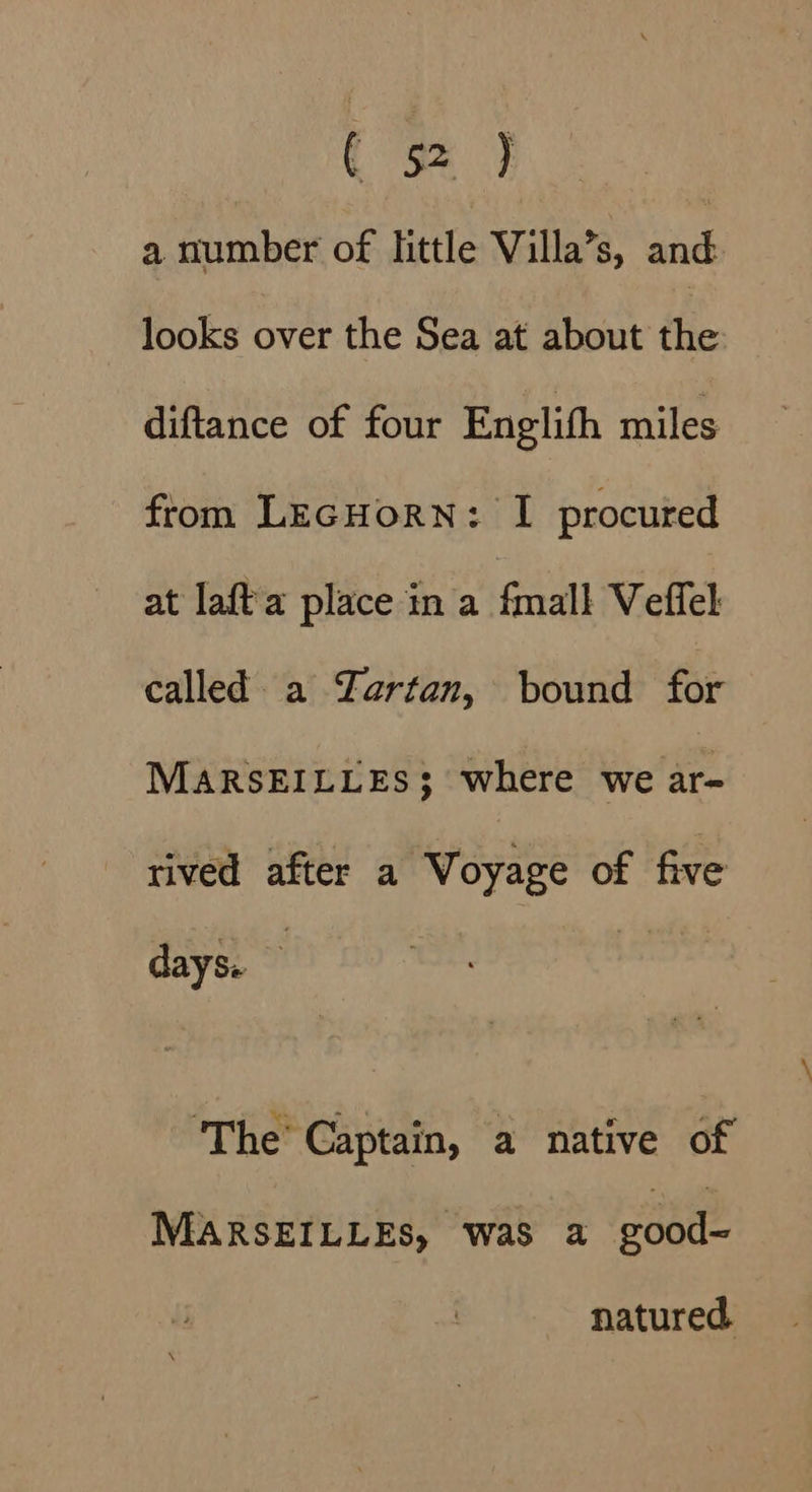 ¢ 5% ] a number of little Villa’s, and looks over the Sea at about the diftance of four Englifh miles from LecHorN: I procured at laft a place ina fmall Veffel called a YZartan, bound for MARSEILLES; where we ar- rived after a Voyage of five days. ‘The’ Captain, a native of MARSEILLES, waS a good~ natured.