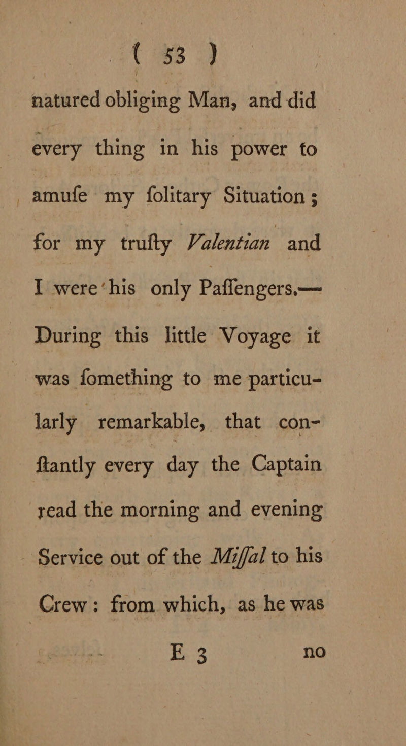 C88 natured obliging Man, and did every thing in his power to -amufe my folitary Situation ; for my trufty Valentian and I were‘his only Paffengers— During this little Voyage it was fomething to me particu- larly remarkable, that con- ftantly every a the Captain read the morning and evening - Service out of the Mzi/al to his Crew : from which, as he was Ki no