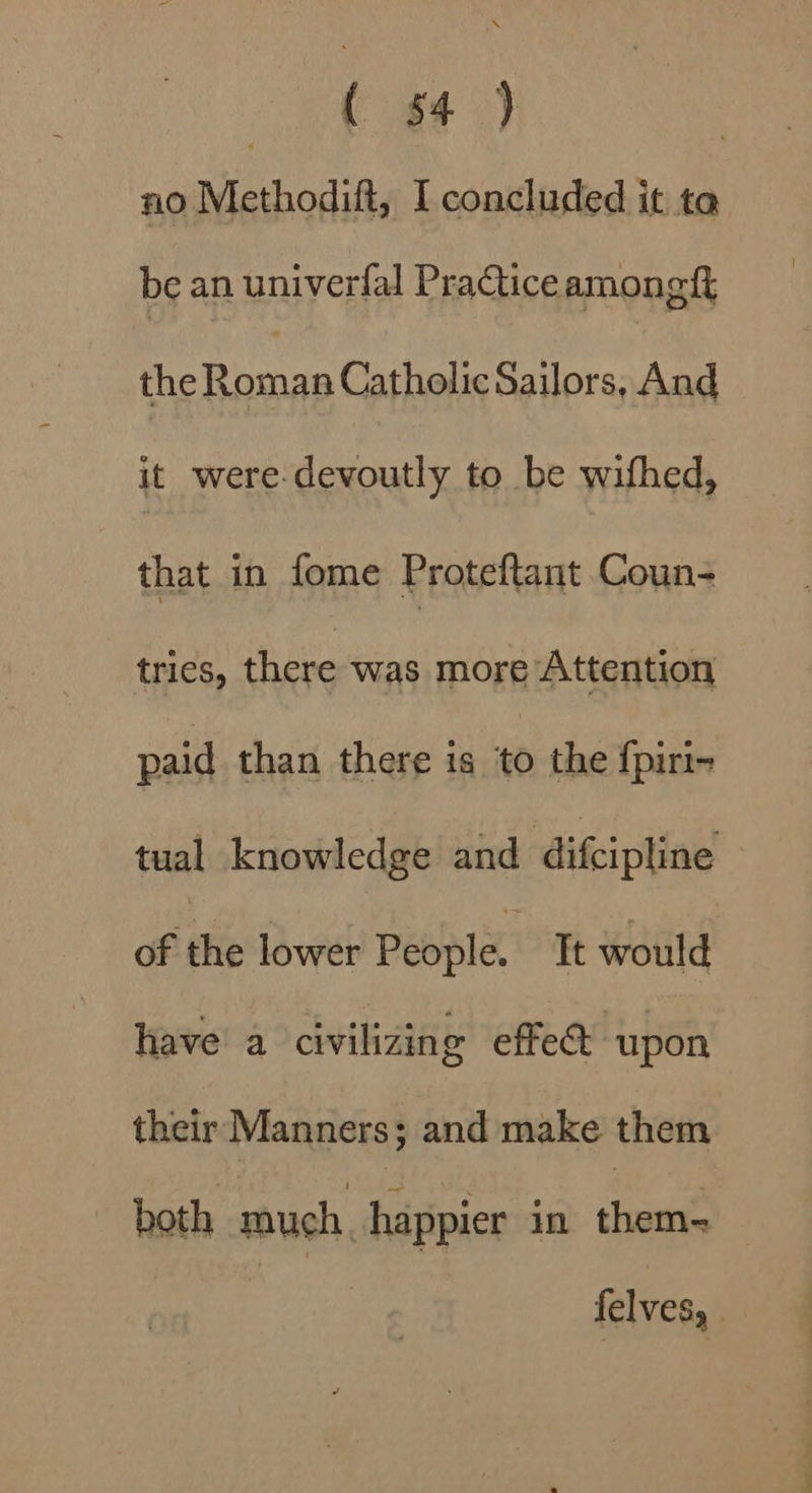 at ae | no Methodift, I concluded it ta be an univerfal Practiceamongft Pinan tials Sailors, And it were-devoutly to be wifhed, that in fome Proteftant Coun- tries, there was more Attention paid than there is to the fpiri- tual knowledge and difcipline of the lower People, Tt would have’ a civilizing effe&amp; upon their Manners; and make them ~ both much, happier in ee felves,