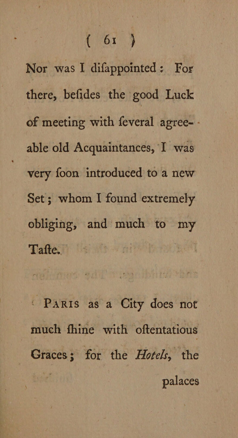 Nor was I difappointed: For there, befides the good Luck of meeting with feveral agree-- able old Acquaintances, I was very foon introduced to a new Set; whom I found extremely obliging, and much to my Tafte. « PARIS as a City does not much fhine with oftentatious Graces; for the Hotels, the palaces