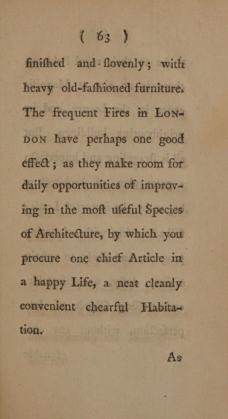 (8) finifhed and: flovenly; with heavy old-fathioned furniture, The frequent Fites in Lona DON have perhaps one good effect ; as they make room for daily opportunities of improv- ing in the moft ufeful Species of Architeture, by which you procure one chief Article in a happy Life, a. neat cleanly convenient chearfyl Habita~ tion, As
