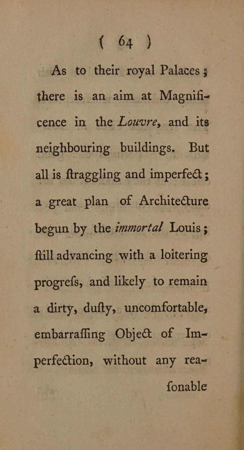 As to their royal Palaces 3 there is an.aim at Magnifi- cence in the Louvre, and. its neighbouring alii But all is ftraggling and imperfed ; a great plan of Architecture begun by the. zmmortal Louis ; Rill advancing with a loitering progrefs, and likely to remain a dirty, dufty, uncomfortable, embarrafling Object of Im- perfection, without any rea~ fonable
