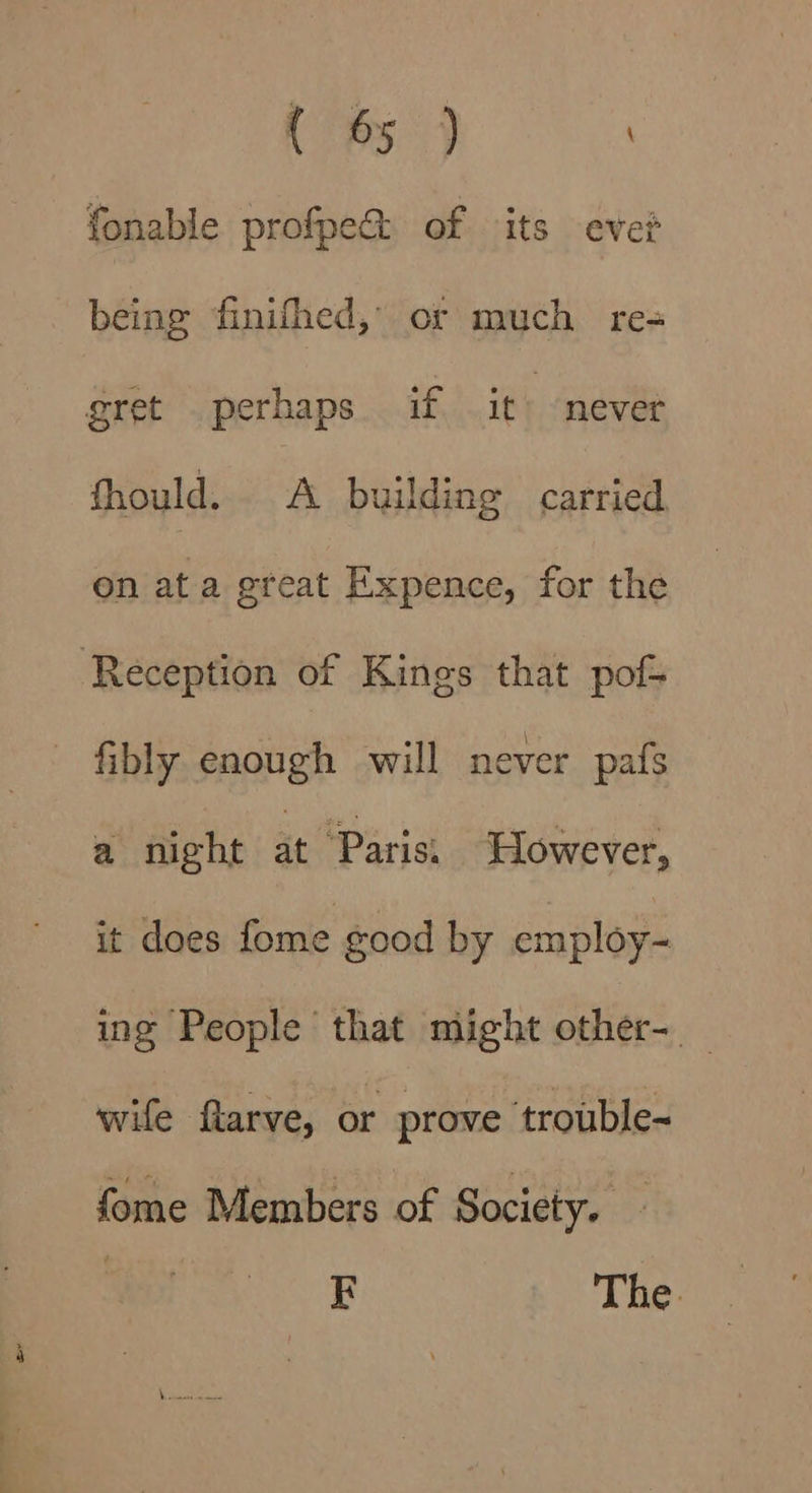i eg, ' fonable profpe@ of its eve? being finifhed,’ or much re= gret perhaps if it “never fhould. &lt;A building carried on at a great Expence, for the Reception of Kings that pof fibly enough will never pafs a night at Parisi However, it does fome good by employ- ing People that might other- wife ftarve, or prove trouble- fome Members of Society. FE The.