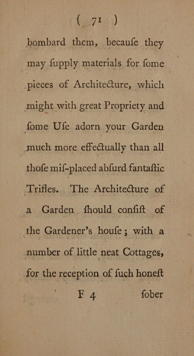 (ei) bombard them, becaufe they may fupply materials for fome is of Architecture, ai might with great Propriety and fome Ufe adorn your Garden _much more effectually than all thofe mif-placed abfurd fantaftic ‘Trifles. “The Architecture of a Garden fhould confift of the Gardener’s houfe; with a number of little neat Cottages, for the reception a fuch honeft coer tine Way fober