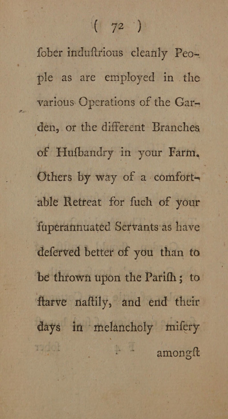 4 ome, fober induftrious cleanly Peo- ple as are employed in the various: Operations of the Gar- den, or the different Branches of Hufbandry in your Farm. Others by way of a. comfort- able Retreat for fuch of your fuperannuated Servants'as have - deferved better of you than to be thtowh upon the Parifh; to flarve naftily, and end their days in melancholy mifery amonelt