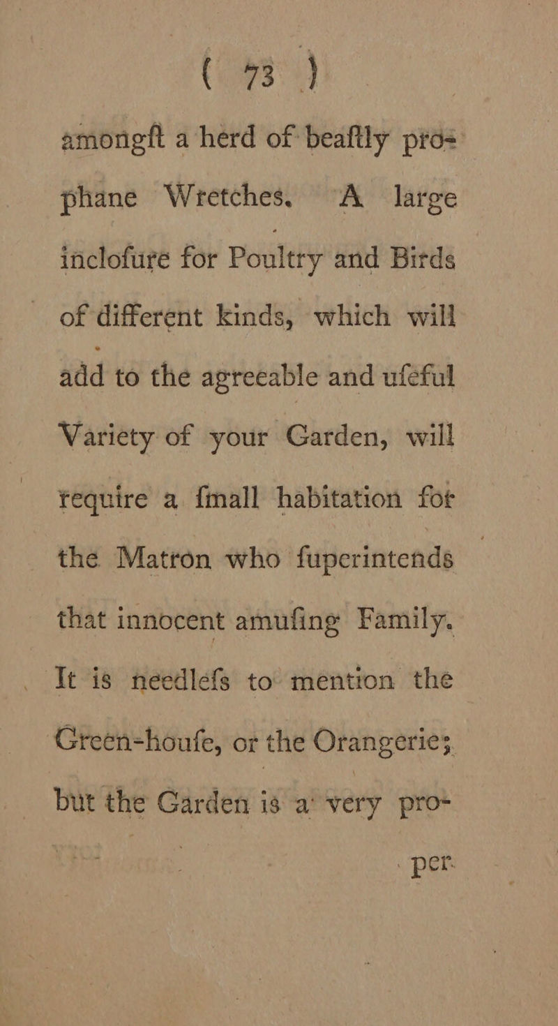 (hea) amongft a herd of beaftly pros phane Wretches. “A large triclofure for Poultry anid Birds of different kinds, which will add to the agreeable and ufeful Variety of your Garden, will tequire a fmall habitation fot the Matron who fuperintends that innocent amufing Family. It is needlefs to mention the Green-houfe, or the Orangerie3. but the Garden is a’ very pro- . per.