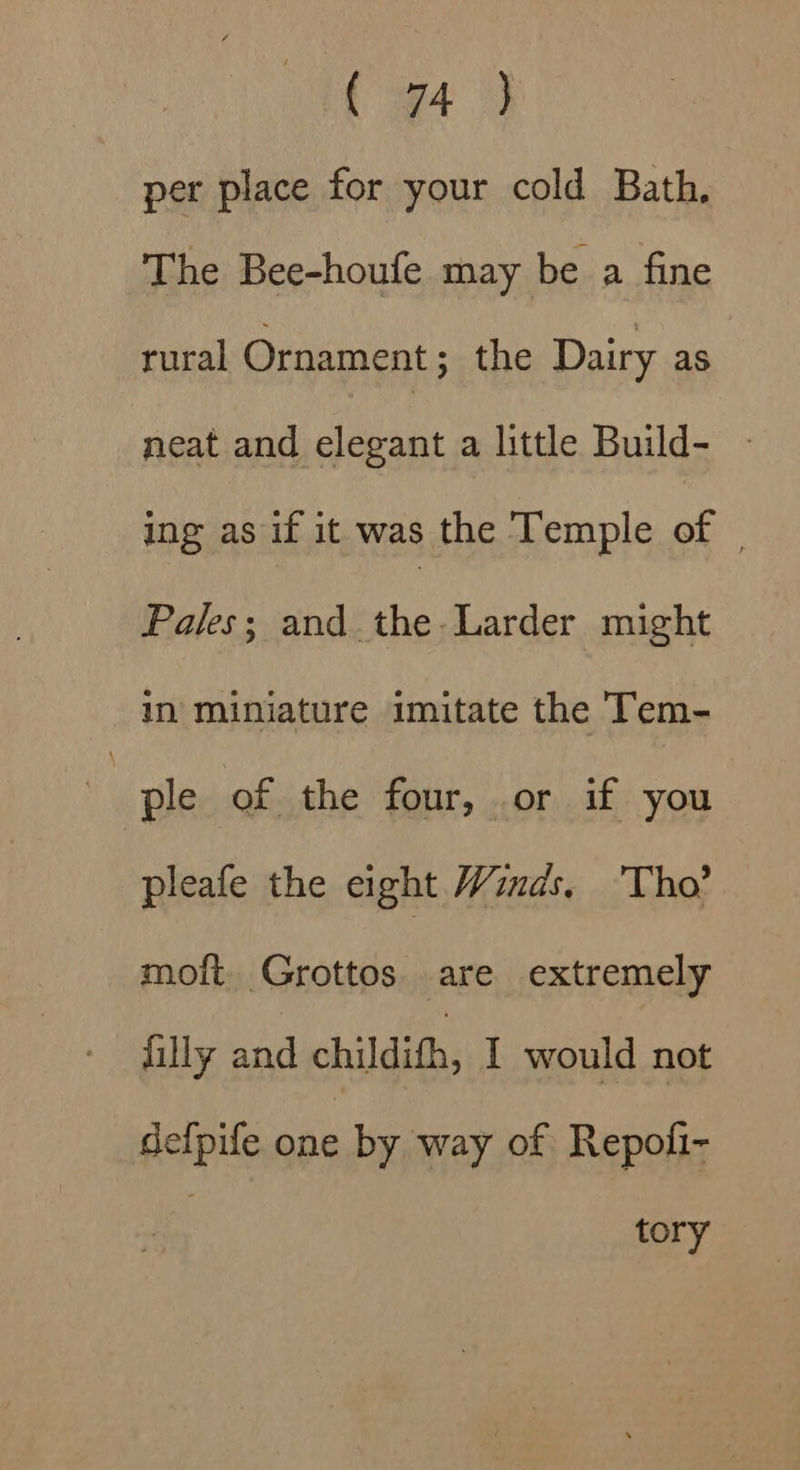 ( 94 per place for your cold Bath, | The Bee-houfe may be a fine rural Ornament ; the Dairy as neat and elegant a little Build- - ing as if it was the Temple of | Pales; and the-Larder might in miniature imitate the Tem- er of the four, or if you pleafe the eight Winds. Tho? moit. Grottos are extremely filly and childith, I would not def{pife one by way of Repofi- tory