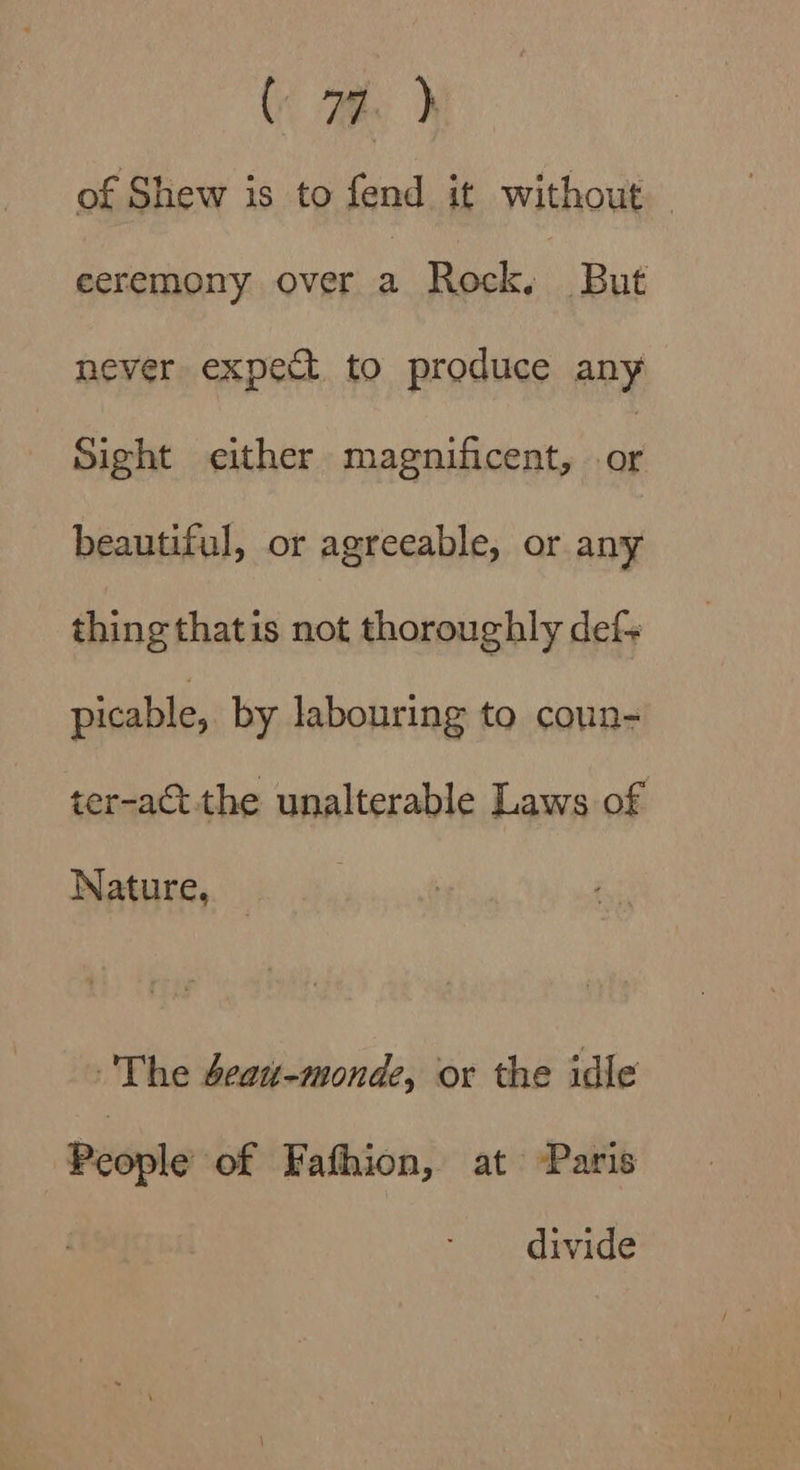 ( 79. ) of Shew is to fend it without eeremony over a Rock, But never expect to produce any Sight either magnificent, fa beautiful, or agreeable, or any thing thatis not thoroughly def- picable, by labouring to coun- ter-act the unalterable Laws of Nature, _ The beat-monde, or the idle People of Fafhion, at ‘Paris divide