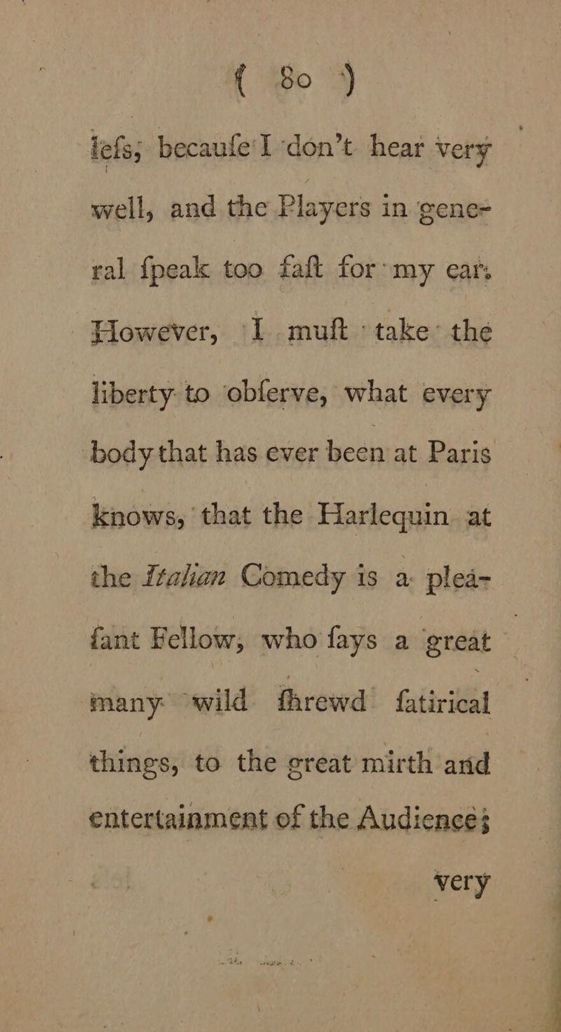 { So) lels; becaufe'I don’t hear very well, and the Players in ‘gene= ral {peak too faft for: my ear. Plowever, 1. muft ‘take: the liberty. to obferve, what every body that has ever ivean at Paris knows, ‘that the Harlequin at the Italian Comedy is a plea- fant Fellow, who fays a great many wild fhrewd fuitvied things, to the great mirth and entertainment of the Audience; very
