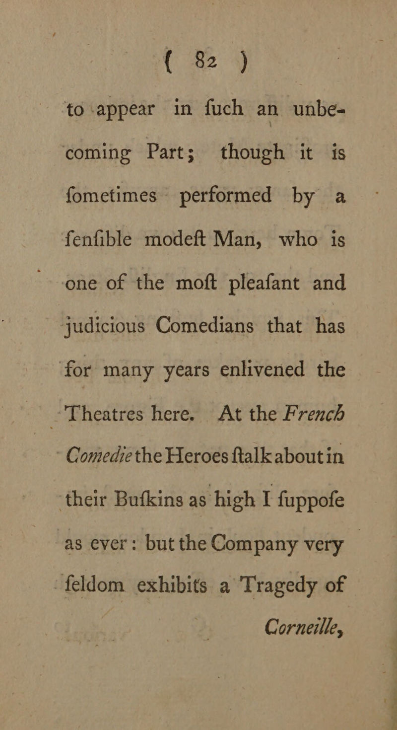 CY to appear in fuch an unbe- coming Part; though it is fometimes performed by a fenfible modeft Man, who is one of the moft pleafant and judicious Comedians that has for many years enlivened the Theatres here. At the French - Comedie the Heroes ftalk aboutin ‘their Bufkins as high I fuppofe feldom exhibits a Tragedy of Corneille, ‘=
