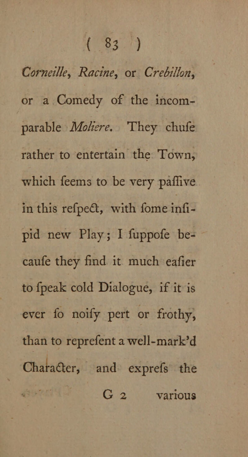 (F349 Corneille, Racine, or Crebilfon, or a Gattiedly of the incom- parable Molere. ‘They chufe rather to entertain the. Town, which feems to be very pafflive in this refpet, with fome erie pid new Play; I fuppofe be- ~ caufe they find it much eafier to ficakieald Dialogue, if it is ever fo noify pert or frothy, than to reprefent a well-mark’d Chataéter, and exprefs the G2 vartous