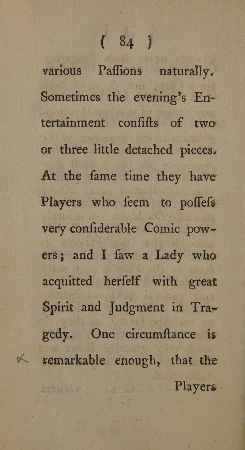 ( 8 &gt; various Paffions naturally. Sometimes the evening’s En- tertainment confifts of two or three little detached pieces. At the fame time they have Players who feem to poflefs very confiderable Comic pow- ers ; and I faw a Lady who aeqnitted herfelf with great Spirit and Judgment in Tra- gedy. One circumftance is % remarkable enough, that the Players.