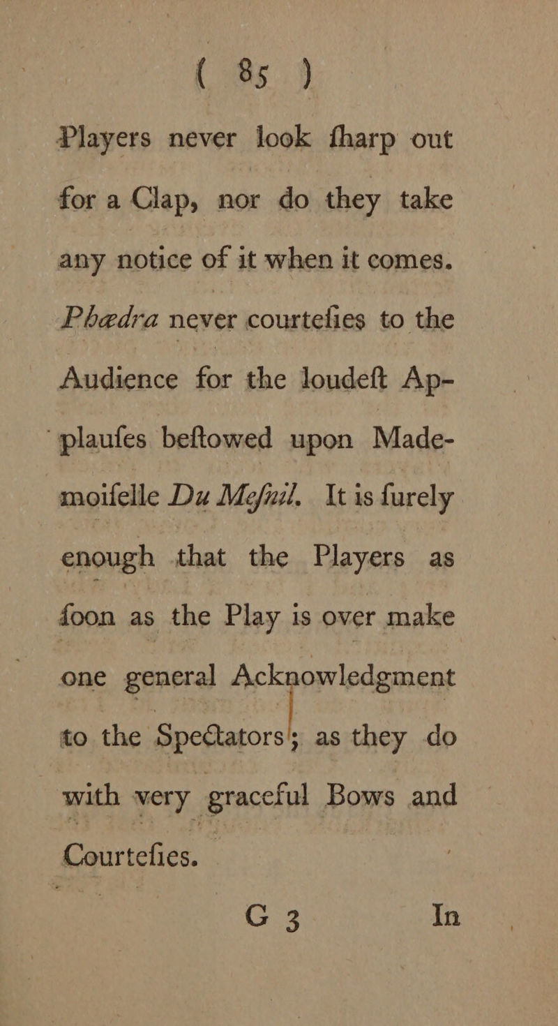 {95.9 Players never look fharp out for a Clap, nor do they take any notice of it when it comes. Phaedra never courtelies to the Aadihee. for she dondéWiAgk “plaufes beftowed upon Made- moifelle Du Meful, It is furely enough that the Players as foon as the Play is over make one general Ack owledgment to the ee as they do with very graceful Bows and uebed : Mia G 3 In