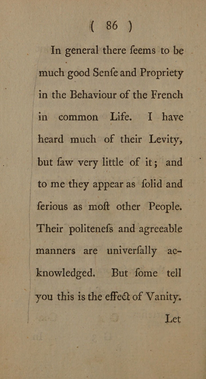 { 85) In general there feems to be . much good Senfe and Bed nites in the Behaviour of the French in common Life. I have heard much of their Levity, but faw very little of it; and to me they appear as folid and ferious as moft other People. Their politenefs and agreeable “manners are univerfally ac- knowledged. But fome tell you this is the effect of Vanity, Let