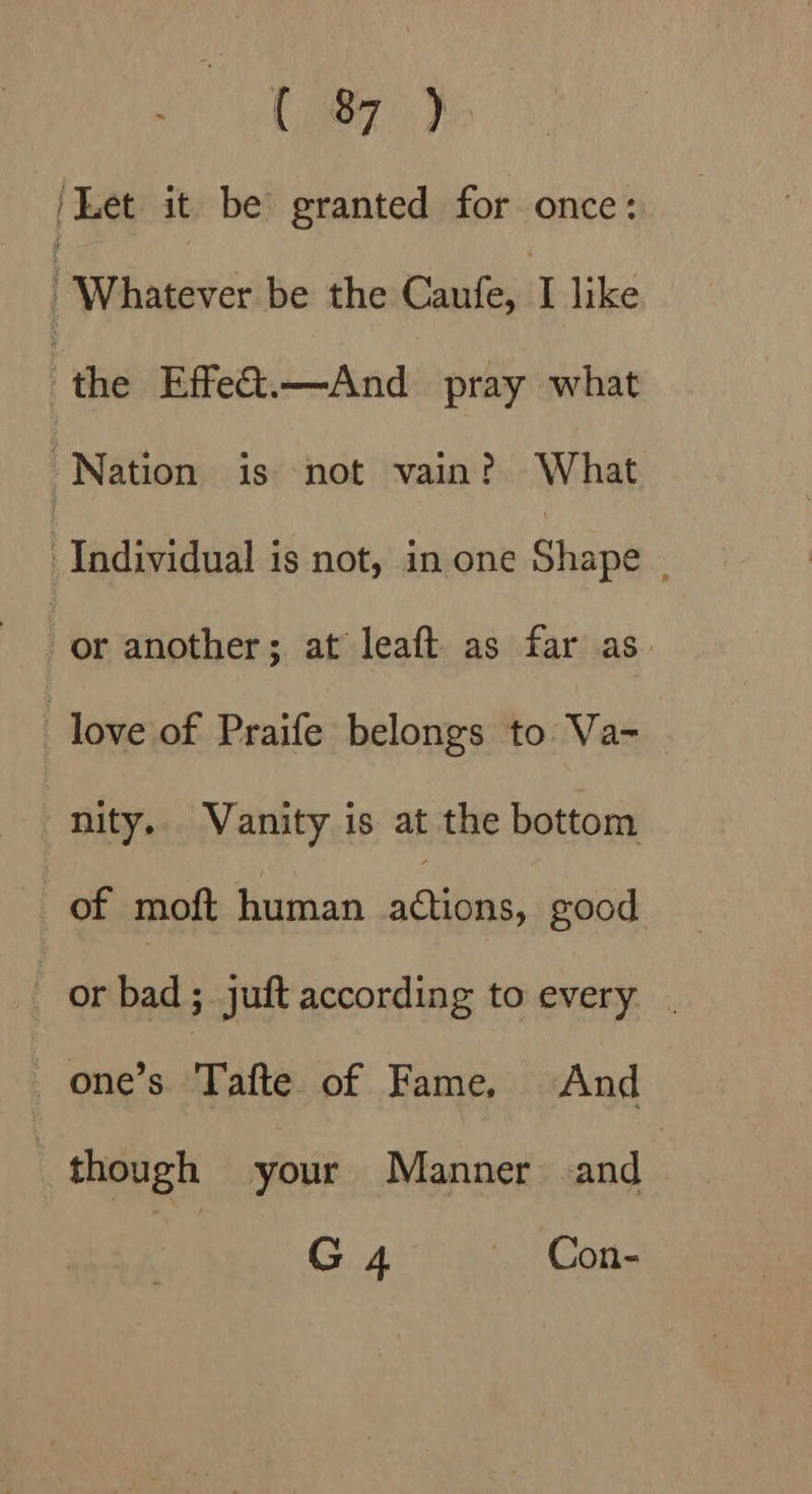Caer) | Let it be granted for once: | Whatever be the Caufe, I like ‘the Effeét.—And pray what Nation is not vain? What Individual is not, in one Shape or another; at leaft as far as. love of Praife belongs to Va- nity. Vanity is at the bottom of moft human aii: good or bad; juft according to every | one’s Tafte of Fame. And | though your Manner and G4 — Con-