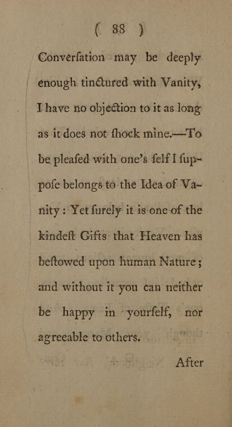 Converfation may be deeply ' enough tinétured with Vanity, . Ihave no objeétion to it as long as it does not fhock mine—To be pleafed with one’s felf I fup- pofe belongs to the Idea of Va~ nity : Yet furely it is. one-of the kindeft Gifts: that Heaven has - beftowed upon feet Nature; and without it you can neither be happy im ~ yourfelf, nor bpipeaitone to others. . After