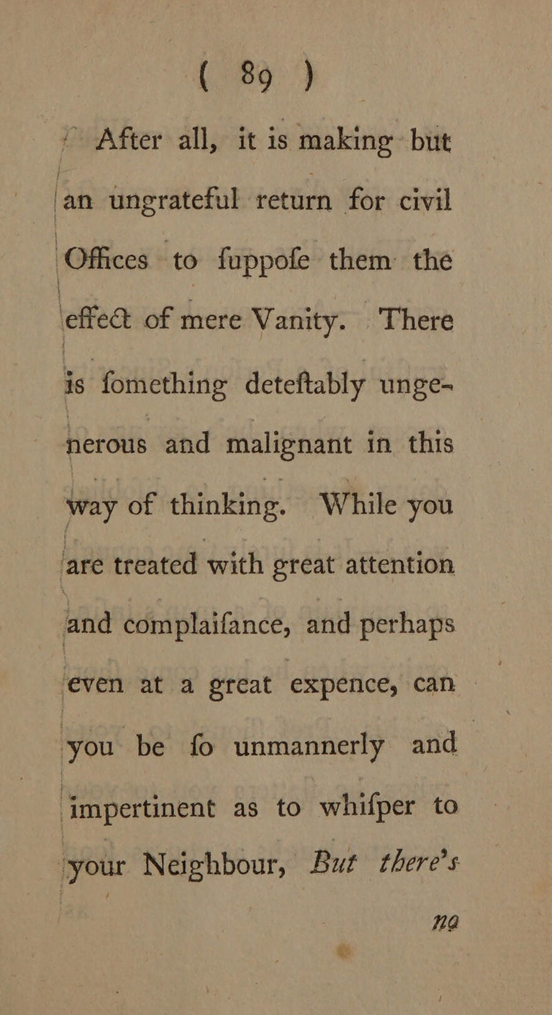 ie, ” After all, it is making but ‘an ungrateful return for civil Offices to fuppofe them: the \effeat of mere Vanity. There is fomething deteftably unge- nerous and malignant in this way of thinking. While you are treated with great attention and complaifance, and perhaps eve at a great expence, can. you be fo unmannerly and impertinent as to whifper to your Neighbour, But there's 1a @: