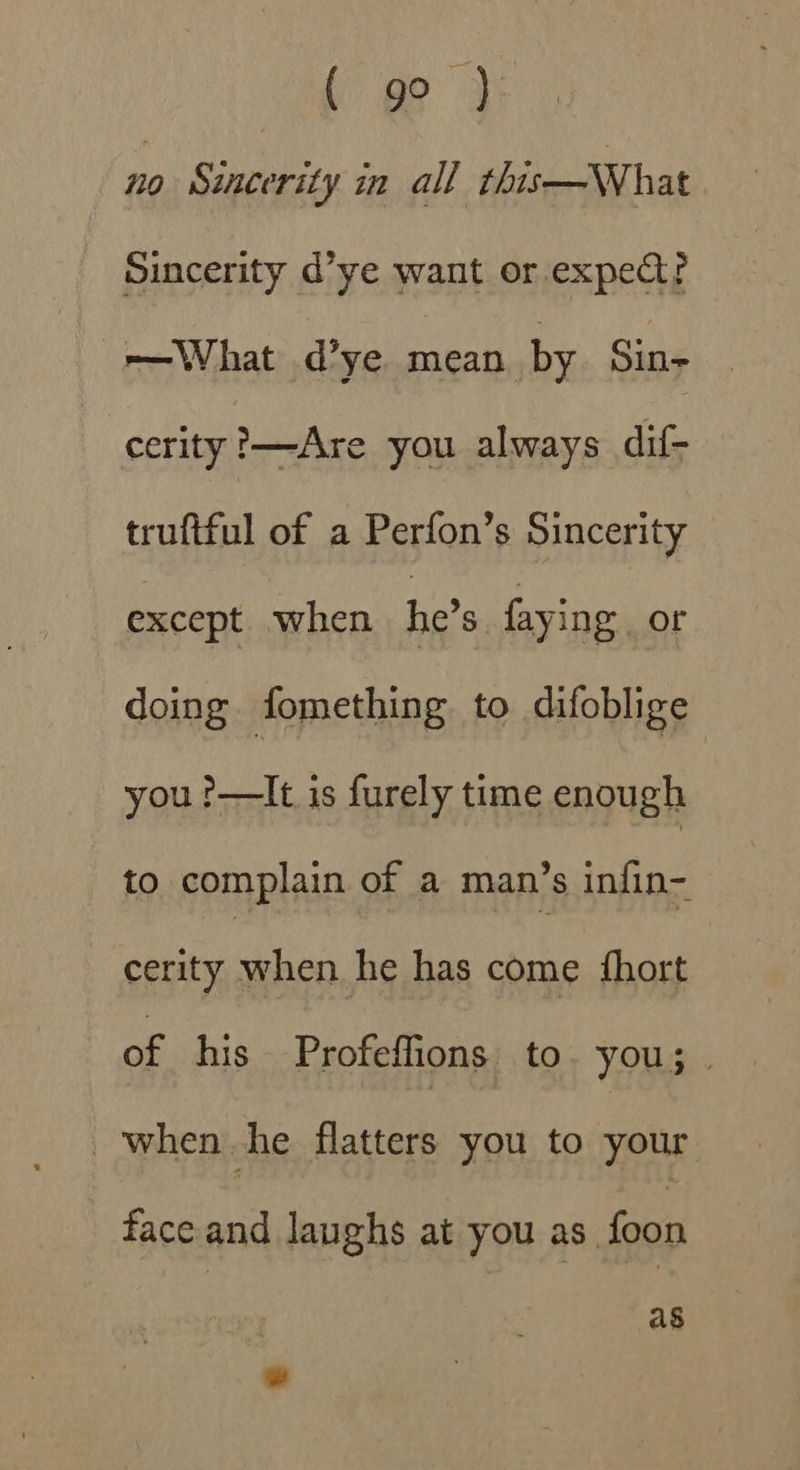( 9° ) no Sincerity in all this—WWhat Sincerity d’ye want or. expect? e—What d’ye mean by Sin- cerity '—Are you always dif- truftful of a Perfon’s Sincerity except when he’s faying or doing fomething to difoblige you !——It is furely time enough to complain of a man’s infin- cerity when he has come {hort of his Profeffions to. you; when he flatters you to your face and laughs at you as. foon | as w