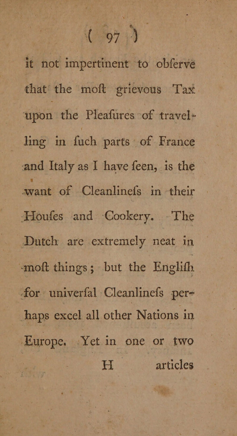it not impertinent ‘to obferve that’ the moft grievous Tax upon the Pleafures -of travel Lai in fick parts of France and Italy as 1 have feen, is the —_ of Cleanlinefs in -their ‘Houfes and ‘Cookery. ~The Dutch are extremely neat in -moft things; but the Englith ‘for univerfal Cleanlinefs per- haps excel all other Nations in, Europe. .Yet in one or two EH: articles