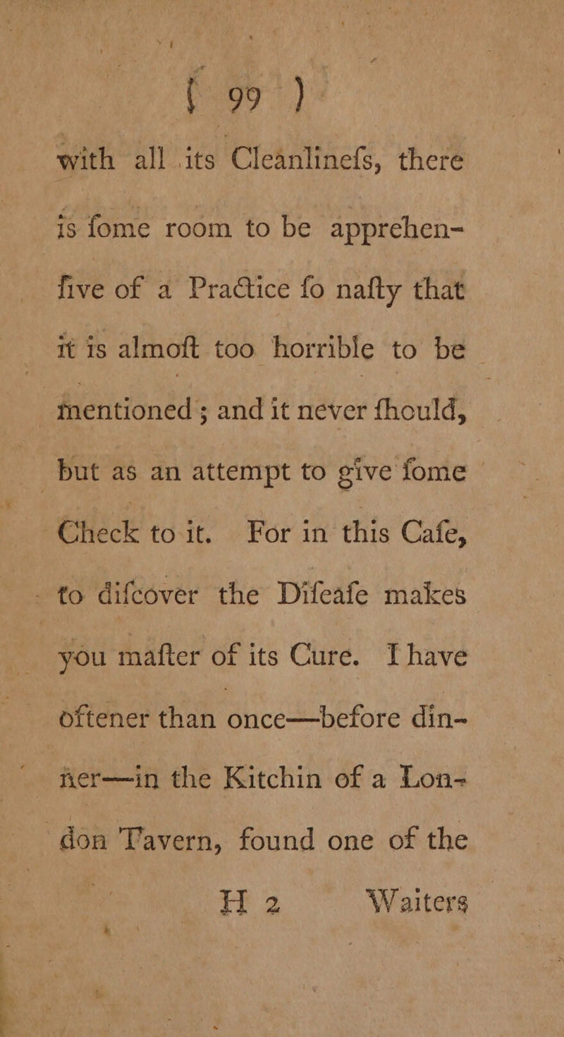 — as —_ “ \ [99 ) with all its Cleanlinefs, there is fome room to be apprehen- five of a Practice fo nafty that it is almoft too horrible to be | Check to it. For in this Cafe, you mafter of its Cure. Thave oftener than once—before din-~ ner—in the Kitchin of a Lon- H 2 Waiters