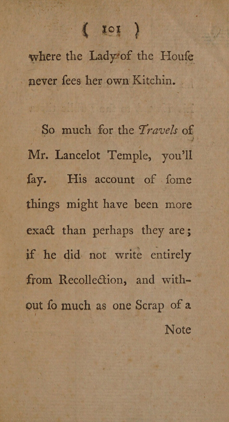 be Cee | where the Ladyiof the Houfe . mever fees her own Kitchin. So much for the Travels of : Mr. Lancelot Temple, ae fay. His account of fome things might have been more exact than perhaps they are; if he did not write entirely from Recollection, and with- out fo much as one Scrap of a Note