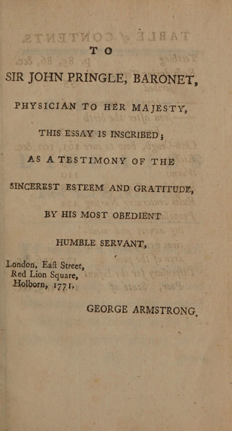 ai ‘To : SIR JOHN PRINGLE; BARONET, PHYSICIAN TO HER MAJESTY, “THIS ESSAY Is INSCRIBED ; AS A TESTIMONY OF THE SINCEREST RaTRees ‘AND GRATITUDE, BY HIS MOST OREDERIS co: HUMBLE SERVANT, London, Eaft Street, Red Lion Square, ° Holborn, W771» GEORGE ARMS TRONG,