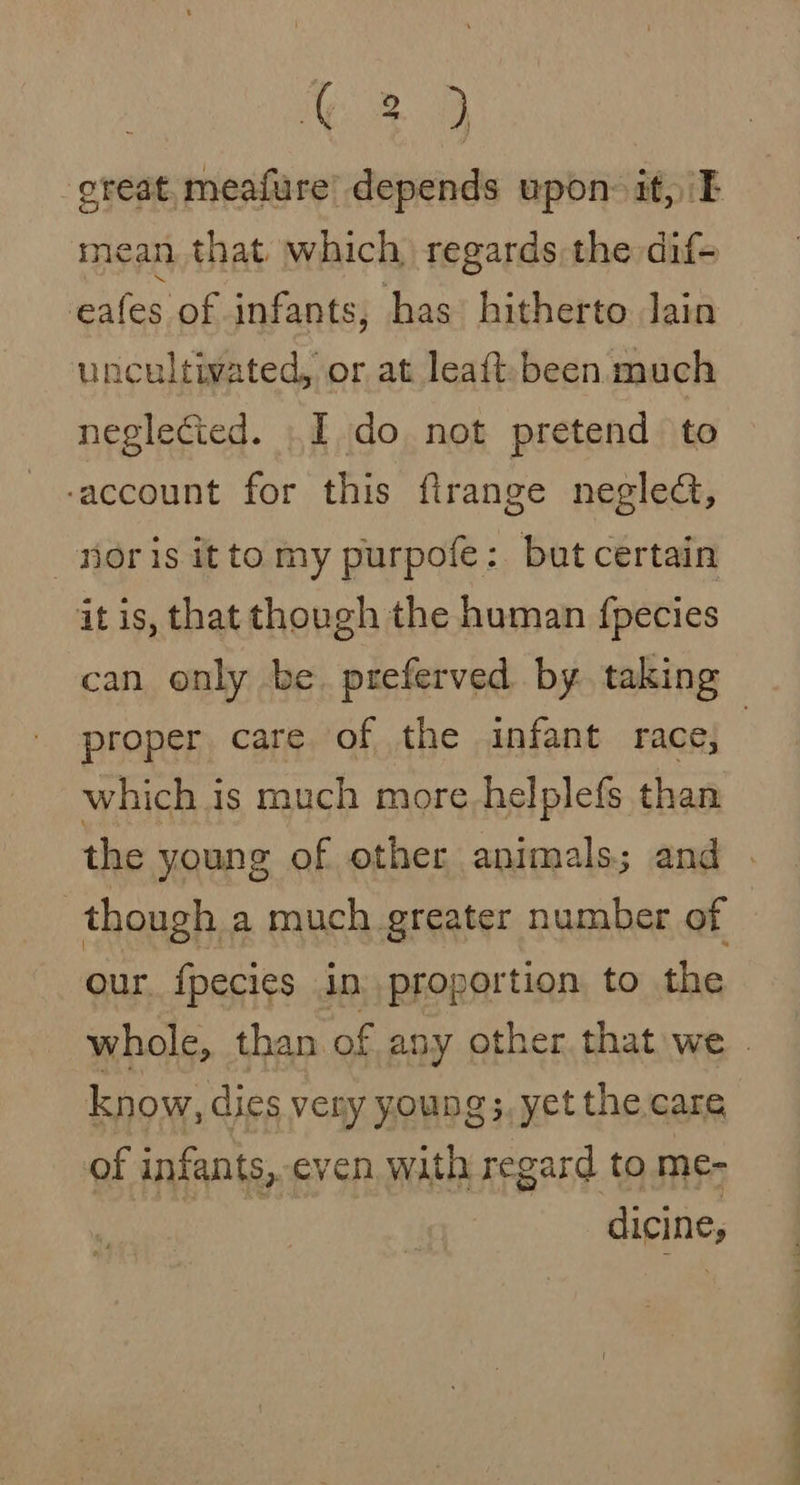3D oreat.meafure’ depends upon: it, E mean that which regards the dif- eafes of infants, has hitherto Jain uncultivated, or at leaft been much neglected. I do not pretend to -account for this firange neglect, noris itto my purpofe: but certain it is, that though the human fpecies can only be. preferved by. taking which is much more-helplefs than though a much greater number of our. {fpecies in proportion to the know, dies very young, yet the care of infants,.even with regard to me- dicine, xr. eo