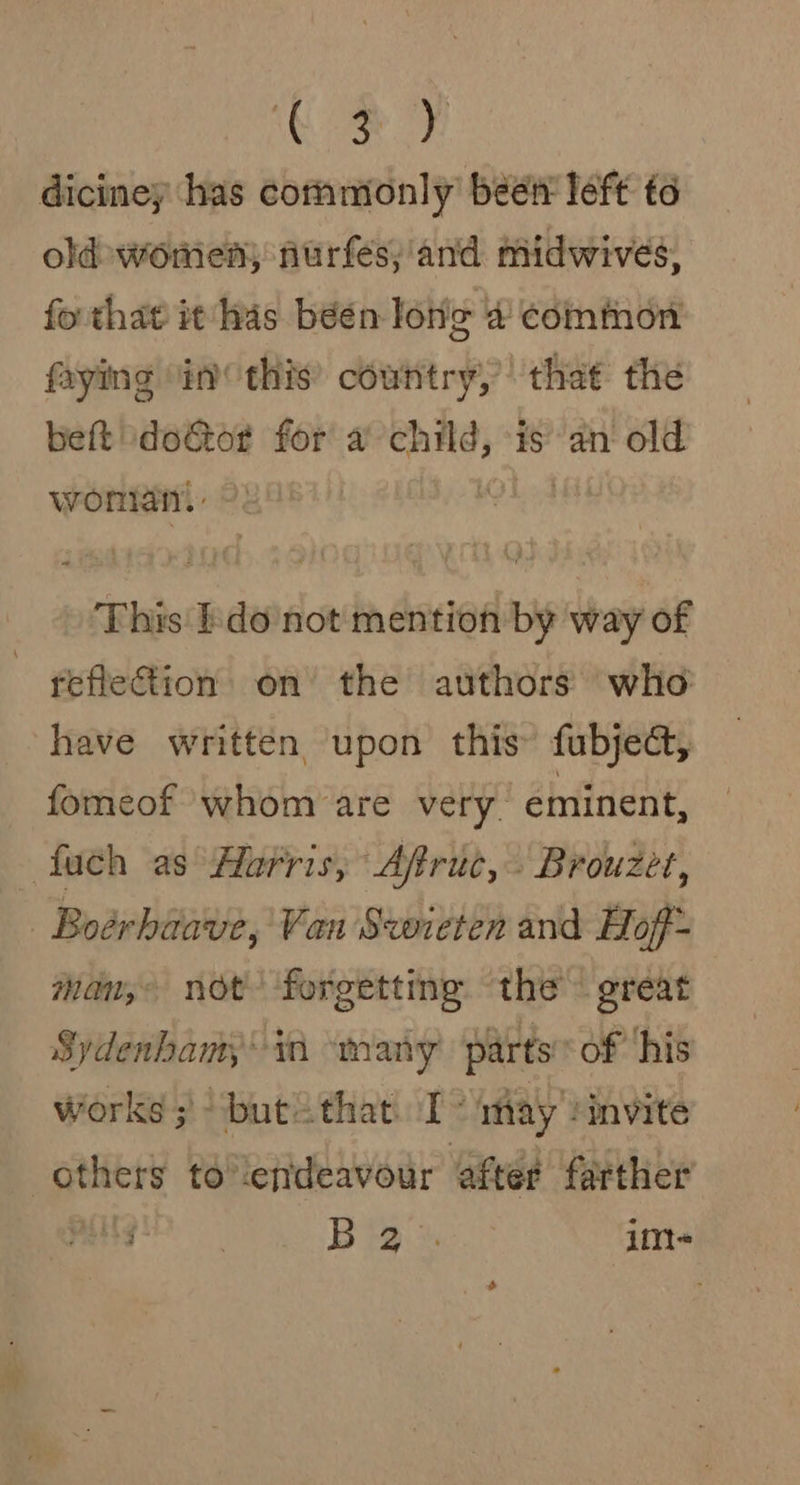 Mae oe diciney has commionly’ beet left to old women) furfes;'and midwives, fo that it has béén Ionic 4 common faying “in this’ country,’ that the beft ‘doeGtor for a sg is an old wonlan! This Ido'not mention by way of reflection on the authors who have written upon this fubjedct, fomeof whom are very. eminent, fuch as Harris, Afruc, Brouzet, | Boérhaave, Van Swieten and Hof- wan, not forgetting ‘the great Sydenhamy' ti many parts’ of ‘his Works; “butithat I way rinvite others tolendeavour after farther j | Big: im-