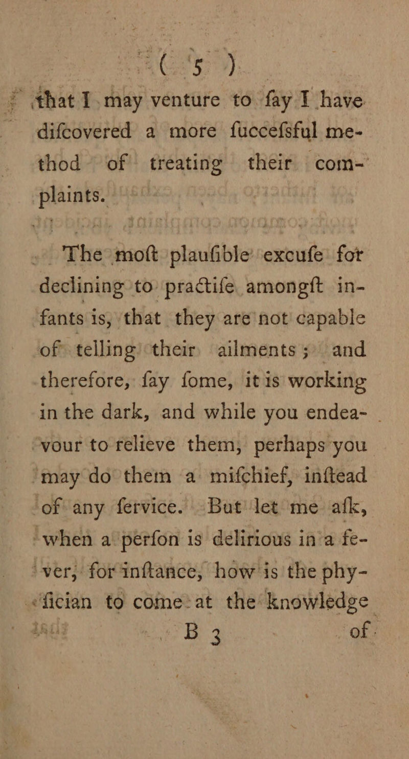fie - that I ‘may venture to fay T have - difcovered a more fuccefsful me- thod of treating their com- plaints. | . The mot plaufible’ excufe fot declining to practife amongft in- fants iS, that they are not capable of telling their, ailments; and therefore, fay fome, itis working in the dark, and while you endea- - “vour to relieve them, perhaps you ‘may do them a mifchief, inftead of any fervice. But let me afk, when a. perfon is delirious in’a fe- ‘ver, for'inftance, how is the phy- fician to come:at the knowledge OTE yop ee of: