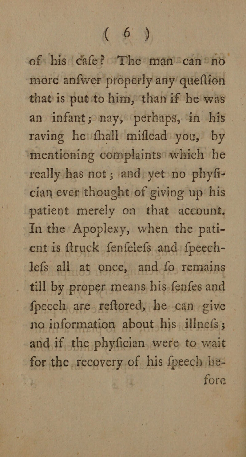 Kf.) of his ‘cafe? “The mafican* no more anfwer properly any’ queftion that’ is put ‘to him, ‘than if he was an infant ;&gt;nay, perhaps, in his raving heifhall miflead you, by ‘mentioning complaints: which he really has not ; and: yet»no phyfi- cian ever thought of giving up’ his patient merely on that account. In the Apoplexy, when the pati- _ ent is {truck fenfelefs and: {peech- lefs all at once, and fo. remains _ till by proper, means, his-fenfes and fpeech, are. reftored, he can give no information about. his. illne(s; and if, the phyfician, were to wait for the recovery of his {peech be- fore