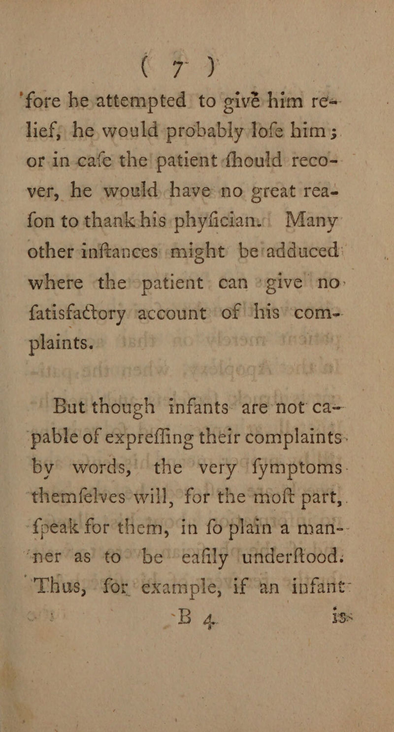 BON ee ‘fore he,attempted to givé:- him re-. lief; he, would probably lofe him ;. or in-cafe the! patient dhould reco- ver, he would. have no great rea- fon to thank:his:phyficians| Many other inftances might beiadduced: where the -patient can give no&gt; fatisfactory account of his’ com- plaints. | But though infants: are not ca~ pable of expreffing their complaints: by words, the very fymptoms. themfelves will, for the moft part, ‘fpeak for them, in fo'plain’a man-- ‘ner as to° ‘be’ eafily ‘underftood: Thus, for example, if an infant: D4 iss