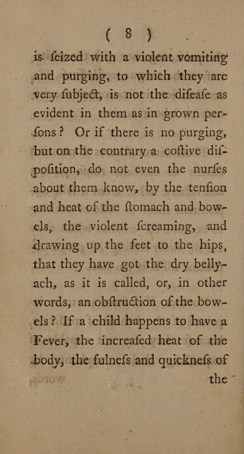 (ee is’ {eized’ with a violent vomiting and purging, to which «they \are very. fubject, sis not the difeafe as evident in them asim grown per- fons? Or if there is no purging, ‘but onthe -contrary,a coftive dif- pofition, do, not even the nurfes about them.know, by the tenfion and heat of the ftomach and. bow- els, the violent ickeaming, and drawing, up the feet to the hips, that they have got the dry belly- ach, as it is called, or, in other words,’ an-obftruCtion of the bow- els? Ifa child happens to have a Fever; the increafed heat of the -body, the: fulnefs and quicknefs.of LOW the;