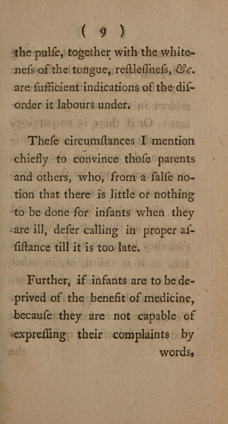 ( 4-9 the pulfe, together with the. white- “nefsof thei tongue, /reftlefinels, Ge. are fufficient indications of the: dif- order it labours under; » Thefe circumftances ‘I mention chiefly. to. convince thofe parents ‘and others, who, froma falfe no- tion that there’ is little or nothing to be done for infants when they ‘are ill, defer calling in proper af- fiftance till it is too late. - Further; if infants are to bede- _prived of the benefit of medicine, becaufe: they are» not -capable. of sexprefling» their complaints. by 2 words,