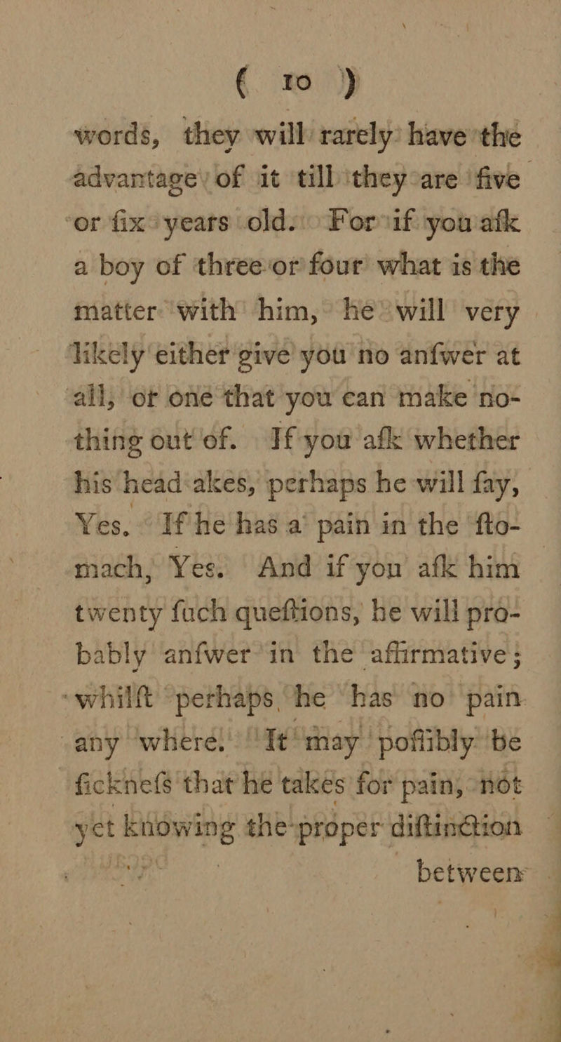 words, they will rarely) have the ‘or fix° years olds Forsif: you ‘atk a boy of threeor four’ what is the matter with him, he’ will very likely either give’ you no anfwer at all, ot one that you can make no- thing out'of. If you afk whether his head:akes, perhaps he-will fay, mach, Yes. And if yon afk him twenty fuch queftions, he will pro- bably anfwer in the affirmative; -any ‘where. ''It°may ’ poflibly’ ‘be | ficknefs that he takes for pain, not Te