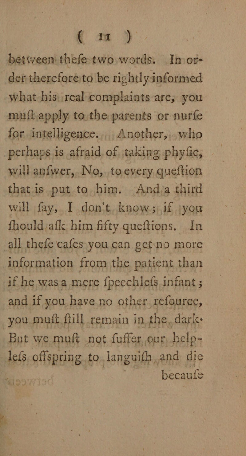 ( m) between thefetwo words. Inot- muit.apply to,the parents or nurfe for. intelligence. ,,,. Another,,..who will an{wer,..No,.to.every queftion that is put to him. And,a third will fay, I don’t, know;),if :you fhould afk him fifty queftions. In information from the patient than if he wasa mere {peechlefs infant ; and if you have no other. refource, you muft fill remain in the, dark: Bot we muft not fuffer our help- lefs offspring to Tanguith, and die becaule