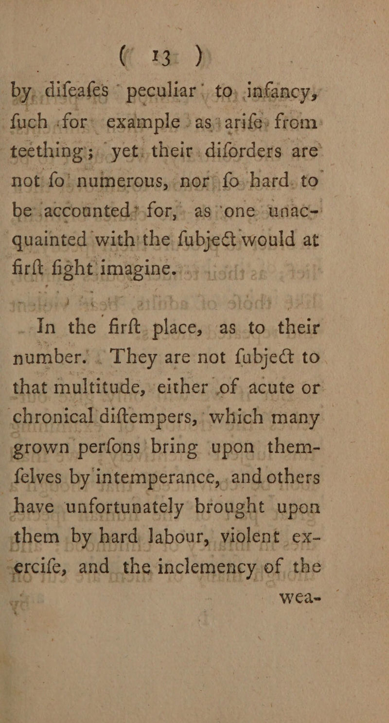 ee ee | by, difeafes © peculiar :, to, infancy,’ fuch «for: example ) as) arife; from: | teething’; “yet; their. diforders are’ not fo! nuinerous, ‘nor! fo-hard. to be: .accounted,.for,*.as “one unac- quainted with:the fubje&amp;t would at : aah fabs imesings : oo the “frit place, as to - akaid number. . They are not fubject to that multitude, either of acute or chronical diftempers, ‘which many grown perfons ‘bring upon them- felves by intemperance, and others have unfortunately brought upon them by hard, Jabour, violent ex- -ercile, and. the, inclemency. of the 4 % yi WCa=