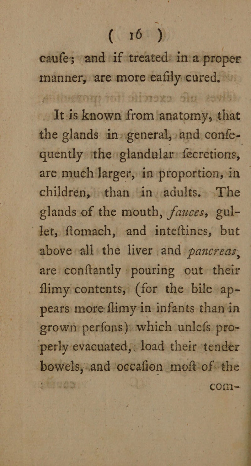 eaufe; and if treated: inva proper manner, are more ‘eafily:cured, It is known from ‘anatomy, that the glands ingeneral,;) and: confe- quently ithe glandalar: fecretions, are much larger, in»proportion,in | children, than in adults... .The glands of the mouth, fauces, gul- det, ftomach, and inteftines, but above all: the liver and pancreas, are conftantly «pouring out their _ flimy contents, (for the bile ap- pears more flimy in infants than in growm perfons): which unlefs:pro- perly evacuated,: load their tender bowels, and occafion moftof: the | siete com= —