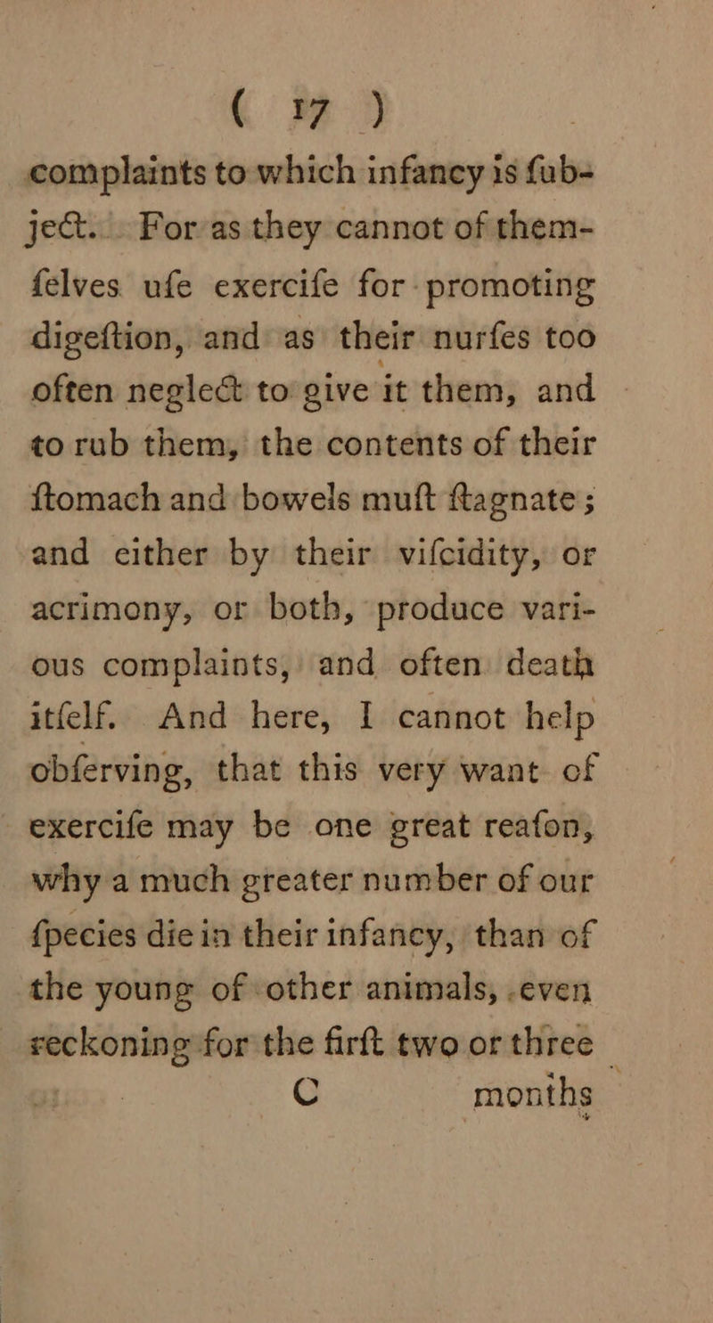 men complaints to which infancy is fub- ject... Forvas they cannot of them- felves ufe exercife for promoting digeftion, and as their nurfes too often neglect to give it them, and to rub them, the contents of their ftomach and bowels muft agnate ; and either by their vifcidity, or acrimony, or both, produce vari- ous complaints, and often death itfelf. And here, I cannot help obferving, that this very want of exercife may be one great reafon, why a much greater number of our {pecies die in their infancy, than of the young of other animals, .even _ reckoning for the firft two or three _ C months