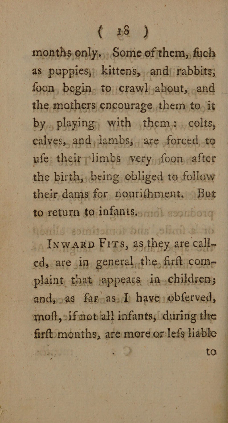 { a) months only, Some.of them, fuch as puppies;; kittens,,-and) rabbits; foon, begin. to crawl about, and the mothers encourage, them to. it calves,..and, lambs; ., are .forced,.te ufe theirplimbs jvery, foon, after the birth, being obliged to follow their dams for nourifhment. But to return to infants...) : _ Inwap Fits, as they, are call- ed, are .in. general,the, firft, come plaint, that jappears, in..children; vandyoas fannassD have: obferved, moft, :ifmot al} infants, during the firfomonths, are moreorlefs hable CW Pee wa ta so