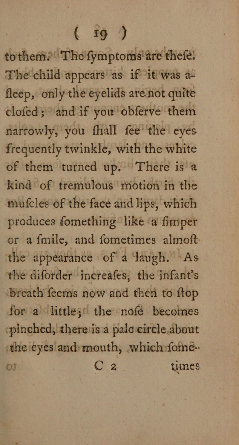 totheni?: Thefymptoms'are thefé: The’ child appears ‘as. if itiwas a fleep, only thé eyelids are‘not quite clofed ;'andif you’ obferve them narrowly, you fhall fee''the’ eyes frequently twinkle, with the white of them turned up. There isa kind of tremulous motion’ in the mufcles'of the face and lips; which produces fomething’ like ‘a fimper or a fmile, and fometimes almoft: the appearance of a Jaugh. As the diforder increafes; the infant's ‘breath feems now and then to ftop fora) little3 the ‘nofé becomes ‘pinched, theresa pale circle about the eyesland»mouth, .which:forne- oF. : 2. times