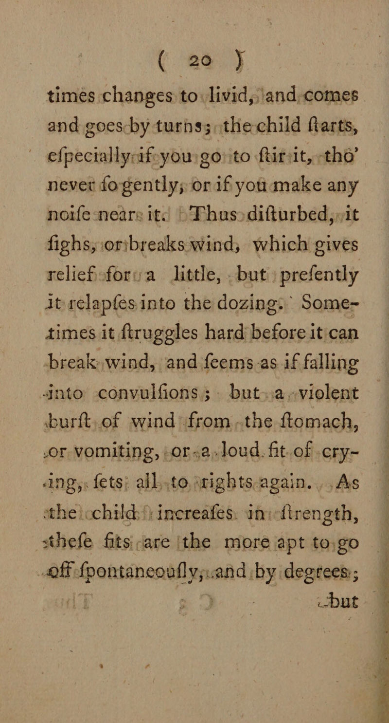 and goes-by turns;,the child farts, efpeciallyrif-you go ito ftirsit, tho’ never fogently; or if you make any noife-neare it: Thus difturbed, »it reliefeforva little, . but) prefently itrelapfesinto the dozing: Some- times it ftruggles hard before it can break, wind, and feems.as if falling 4nto -convulfions; but..a~violent burft, of wind fromthe ftomach, .or vomiting, .or.a.loud. fit.of .ery~ ANZ: fets; all..to wights.again... As the ochild:|) inereafes. uni ttrength, sthefe fits are ithe more apt to.go off fpontaneoufly;.and ;by degrees:; ij &gt; 3 | but oe eS ee
